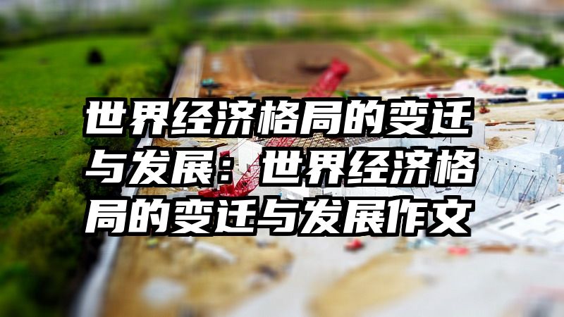 世界经济格局的变迁与发展：世界经济格局的变迁与发展作文