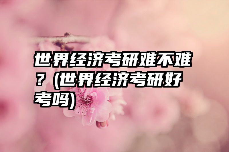 世界经济考研难不难？(世界经济考研好考吗)