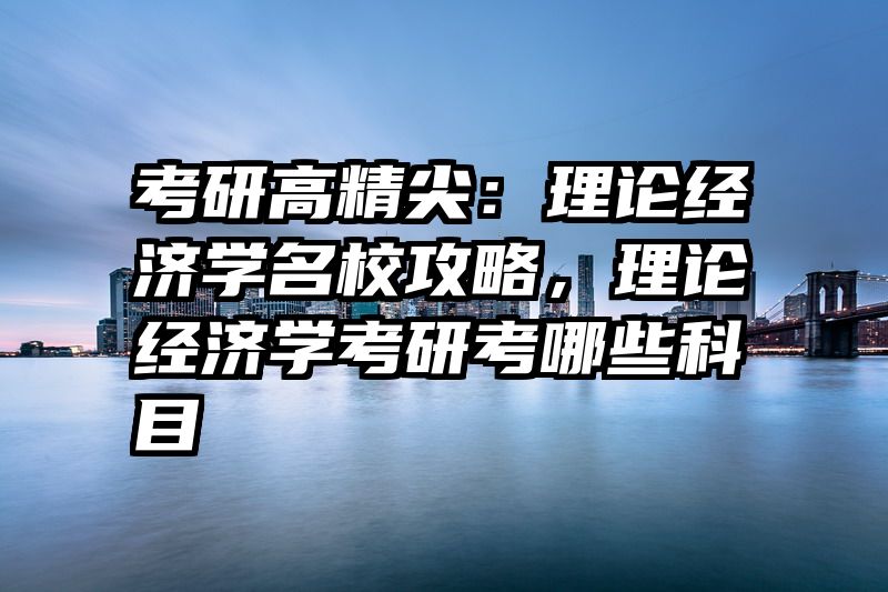 考研高精尖：理论经济学名校攻略，理论经济学考研考哪些科目