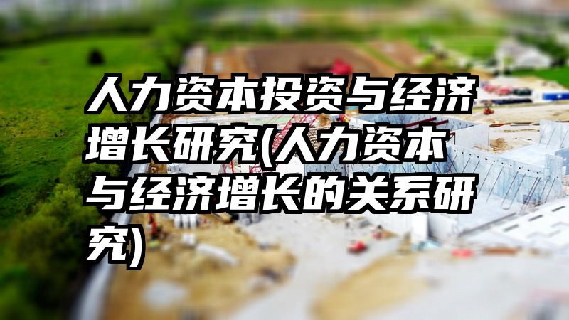 人力资本投资与经济增长研究(人力资本与经济增长的关系研究)