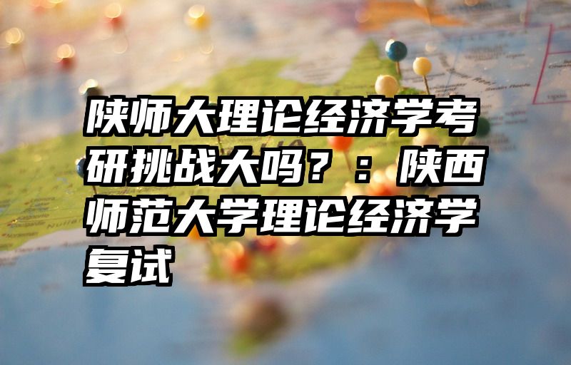 陕师大理论经济学考研挑战大吗？：陕西师范大学理论经济学复试