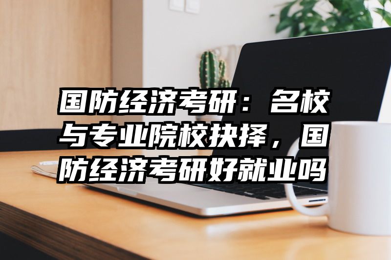 国防经济考研：名校与专业院校抉择，国防经济考研好就业吗