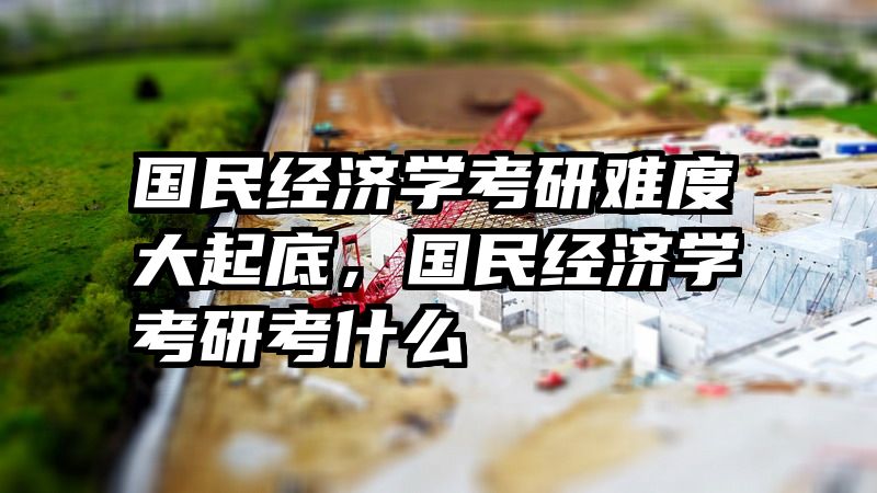 国民经济学考研难度大起底，国民经济学考研考什么