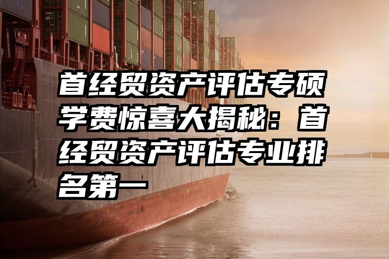 首经贸资产评估专硕学费惊喜大揭秘：首经贸资产评估专业排名第一