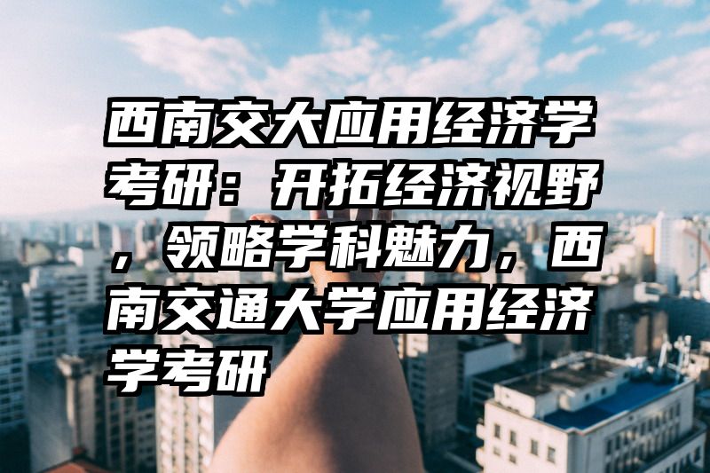 西南交大应用经济学考研：开拓经济视野，领略学科魅力，西南交通大学应用经济学考研