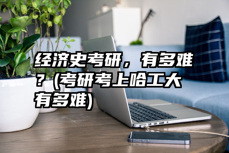 经济史考研，有多难？(考研考上哈工大有多难)