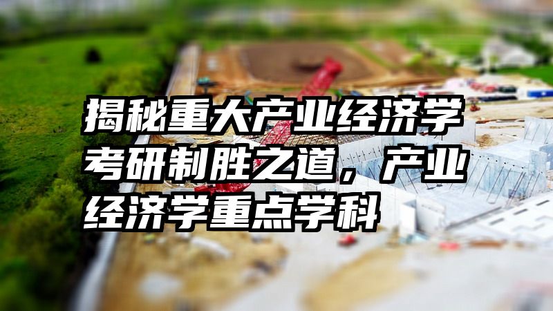 揭秘重大产业经济学考研制胜之道，产业经济学重点学科