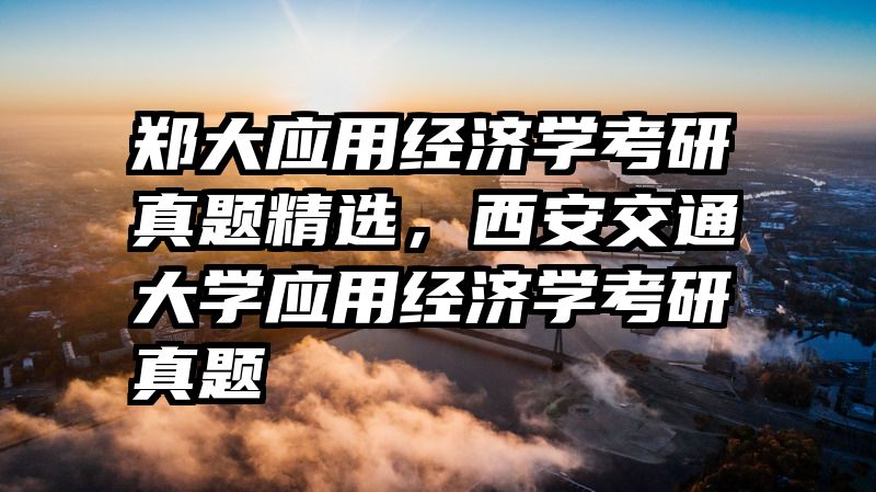 郑大应用经济学考研真题精选，西安交通大学应用经济学考研真题