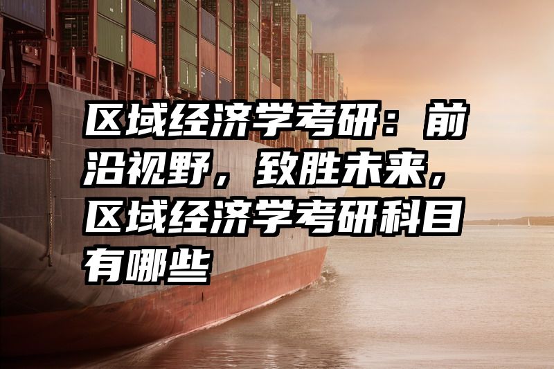 区域经济学考研：前沿视野，致胜未来，区域经济学考研科目有哪些