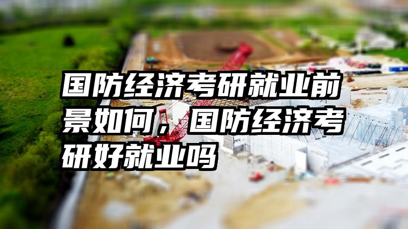 国防经济考研就业前景如何，国防经济考研好就业吗