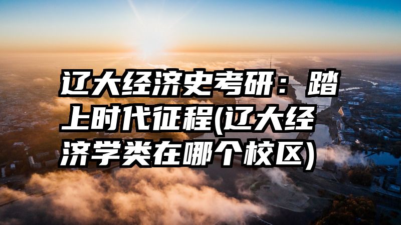辽大经济史考研：踏上时代征程(辽大经济学类在哪个校区)