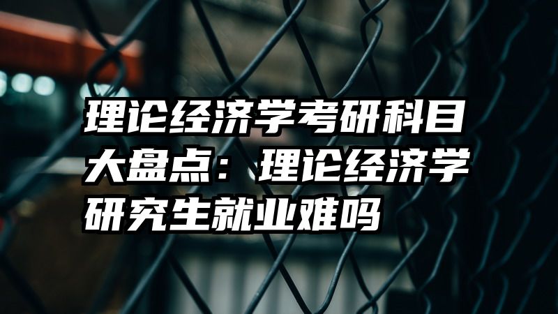 理论经济学考研科目大盘点：理论经济学研究生就业难吗