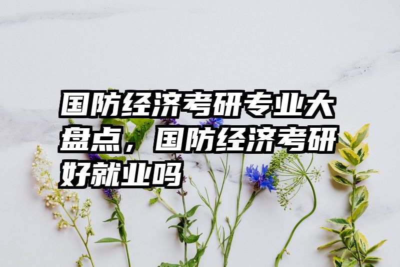 国防经济考研专业大盘点，国防经济考研好就业吗
