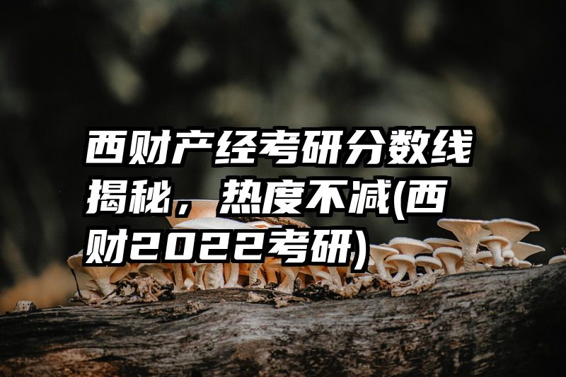 西财产经考研分数线揭秘，热度不减(西财2022考研)