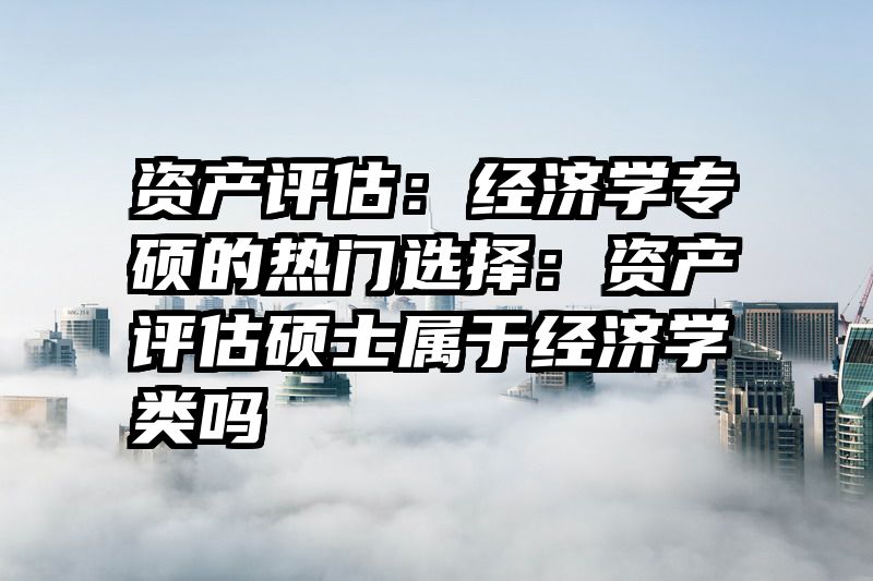 资产评估：经济学专硕的热门选择：资产评估硕士属于经济学类吗