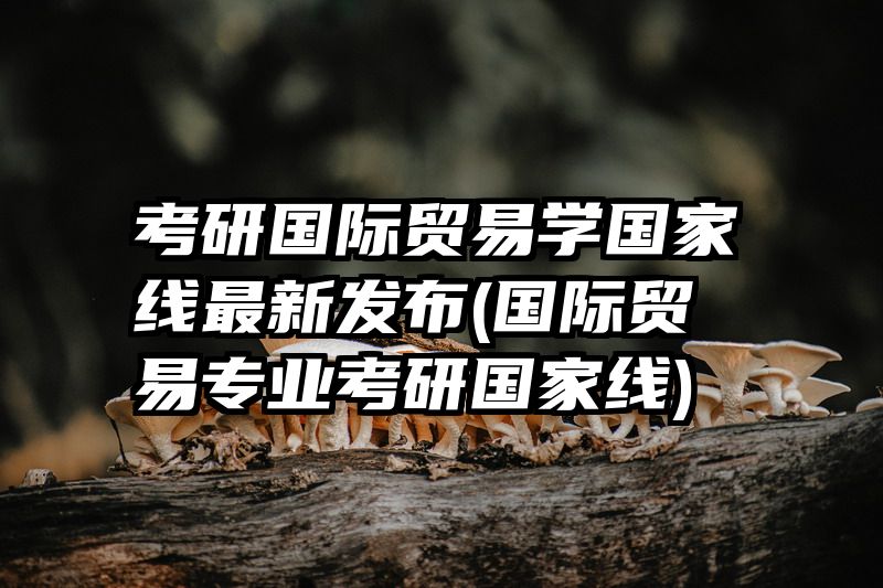 考研国际贸易学国家线最新发布(国际贸易专业考研国家线)