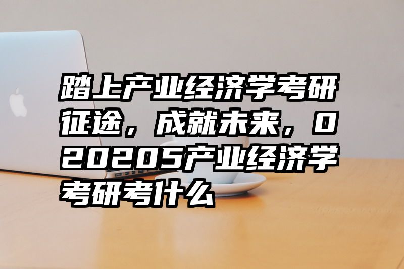 踏上产业经济学考研征途，成就未来，020205产业经济学考研考什么