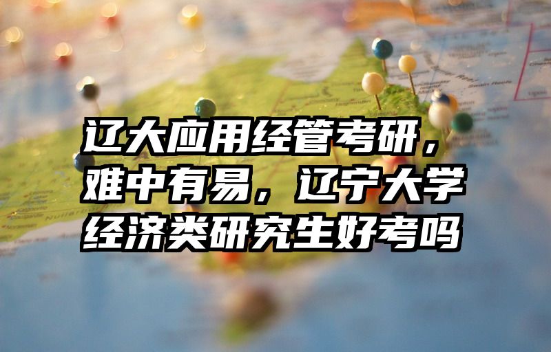 辽大应用经管考研，难中有易，辽宁大学经济类研究生好考吗