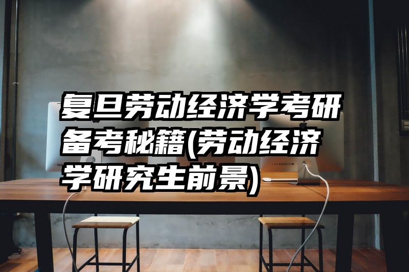 复旦劳动经济学考研备考秘籍(劳动经济学研究生前景)