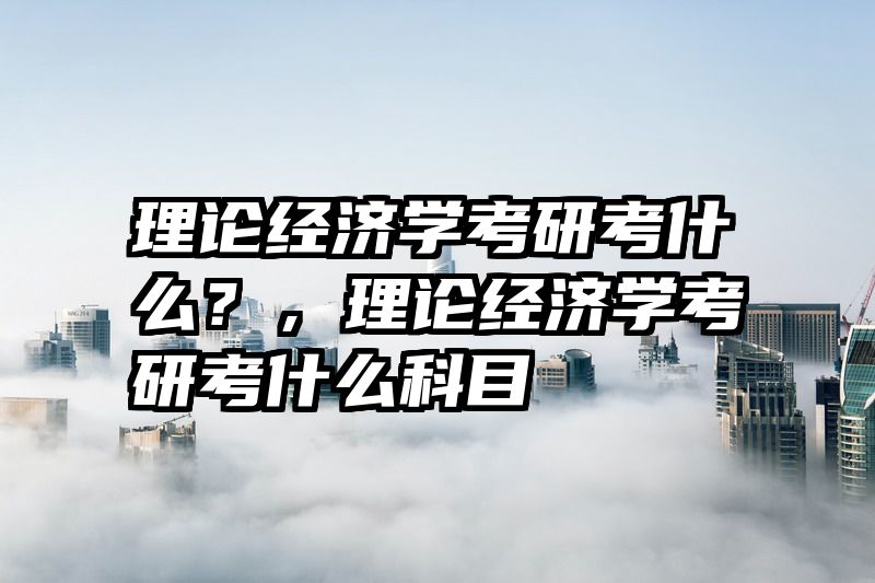 理论经济学考研考什么？，理论经济学考研考什么科目