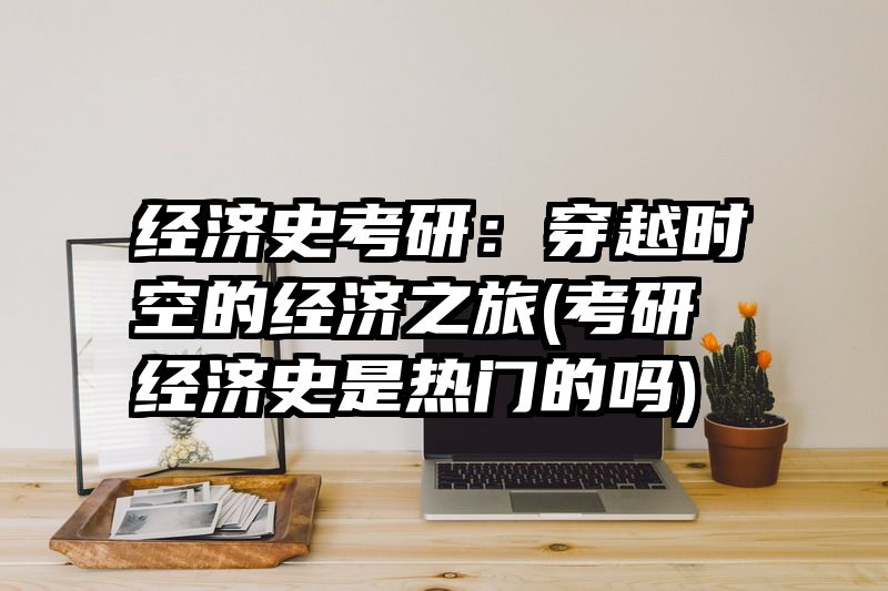 经济史考研：穿越时空的经济之旅(考研经济史是热门的吗)