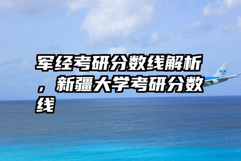 军经考研分数线解析，新疆大学考研分数线