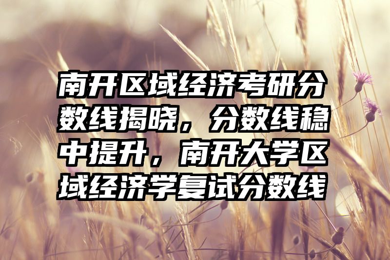 南开区域经济考研分数线揭晓，分数线稳中提升，南开大学区域经济学复试分数线