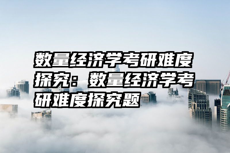 数量经济学考研难度探究：数量经济学考研难度探究题