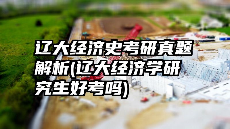 辽大经济史考研真题解析(辽大经济学研究生好考吗)