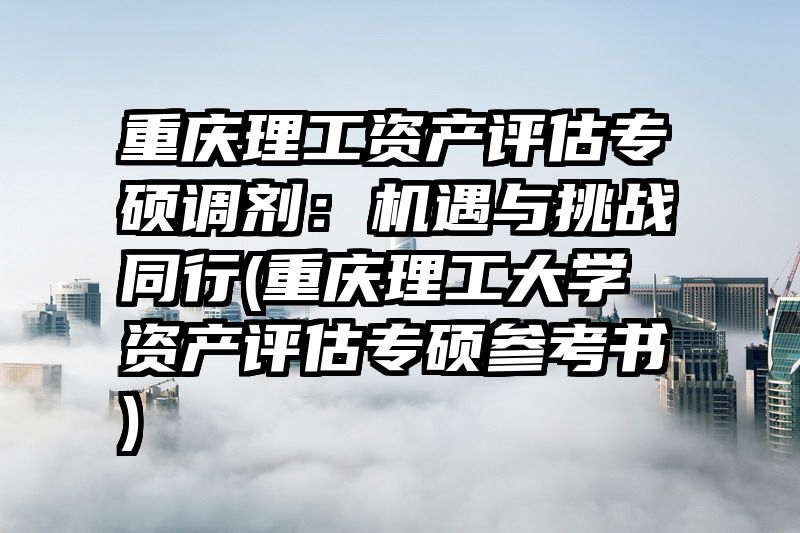 重庆理工资产评估专硕调剂：机遇与挑战同行(重庆理工大学资产评估专硕参考书)