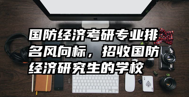 国防经济考研专业排名风向标，招收国防经济研究生的学校