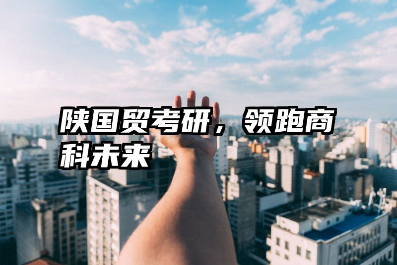 陕国贸考研，领跑商科未来