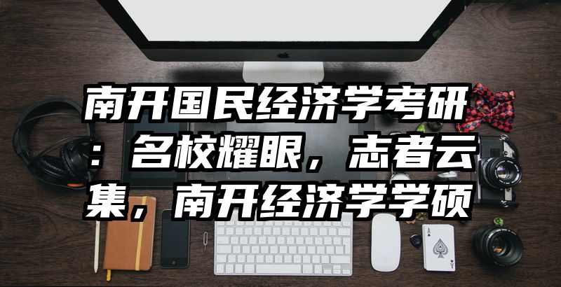 南开国民经济学考研：名校耀眼，志者云集，南开经济学学硕