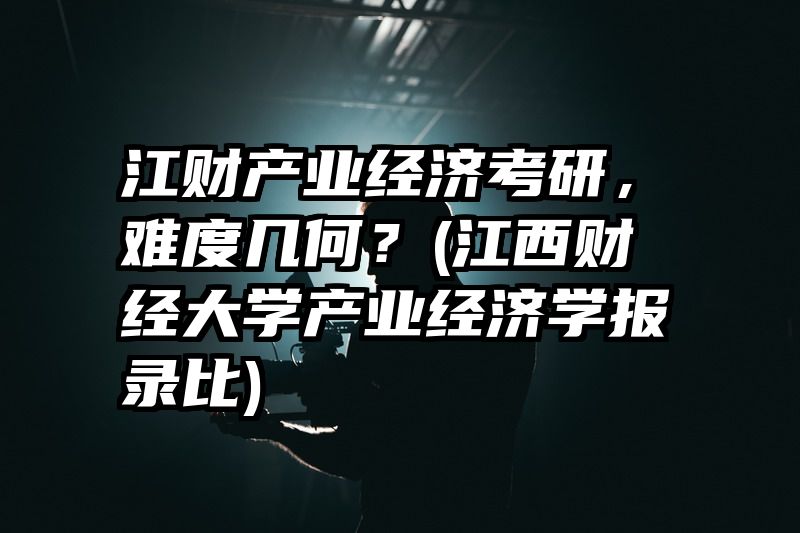 江财产业经济考研，难度几何？(江西财经大学产业经济学报录比)