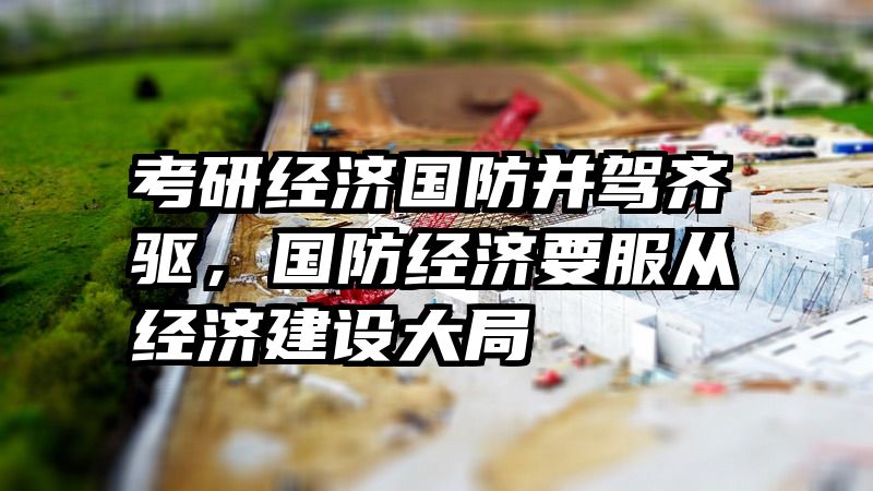 考研经济国防并驾齐驱，国防经济要服从经济建设大局