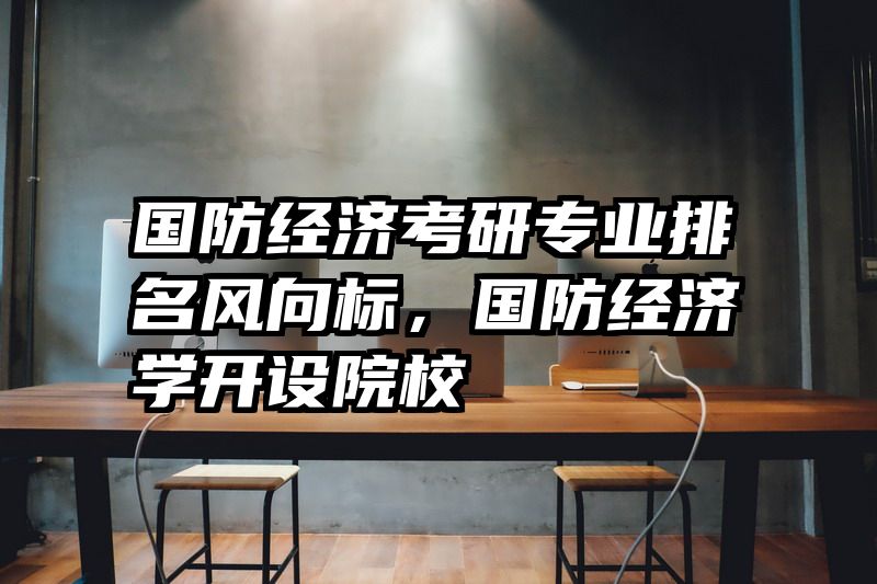 国防经济考研专业排名风向标，国防经济学开设院校