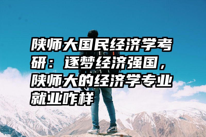 陕师大国民经济学考研：逐梦经济强国，陕师大的经济学专业就业咋样