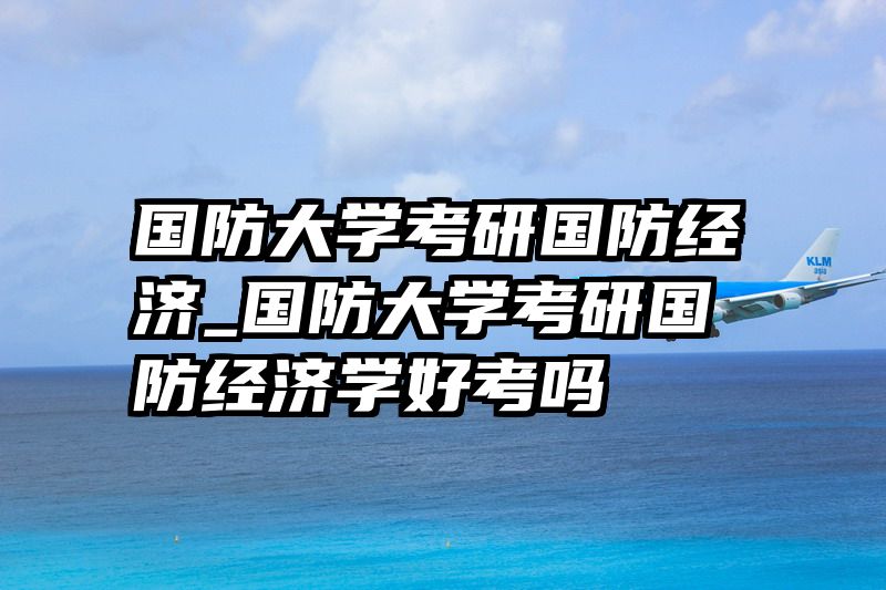 国防大学考研国防经济_国防大学考研国防经济学好考吗
