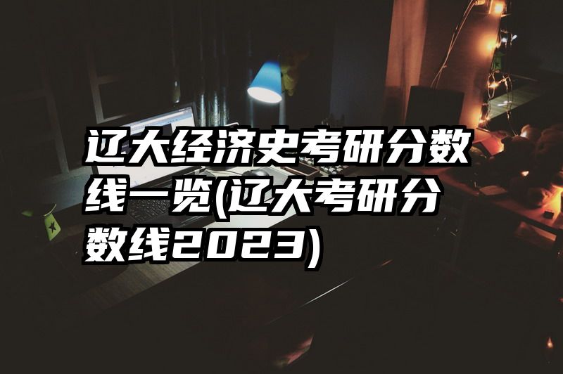 辽大经济史考研分数线一览(辽大考研分数线2023)