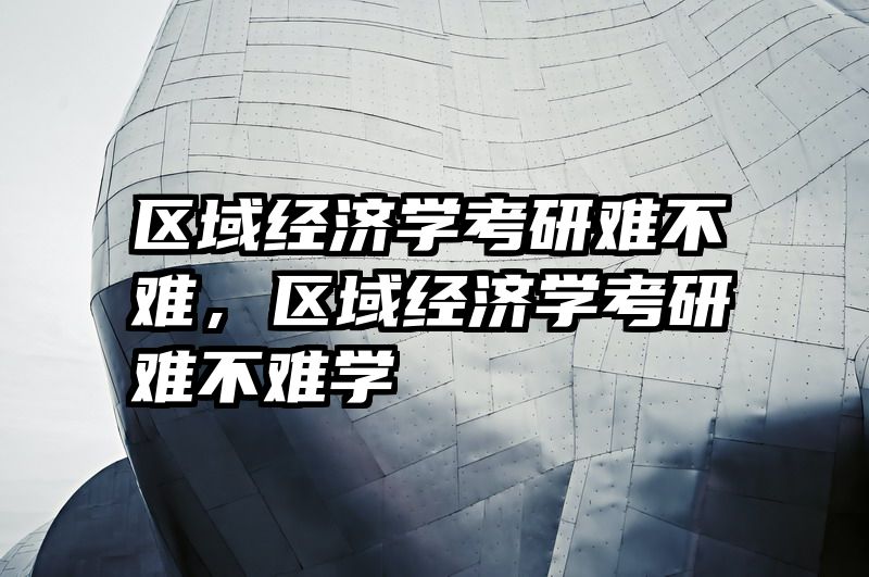 区域经济学考研难不难，区域经济学考研难不难学
