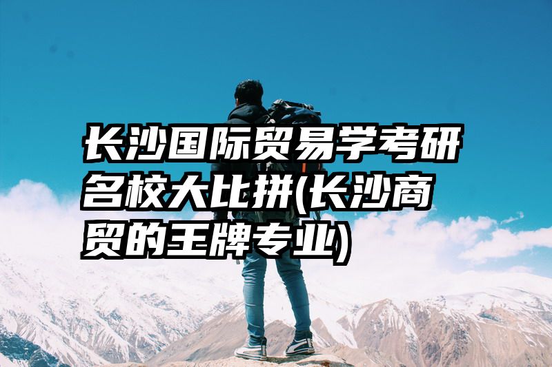 长沙国际贸易学考研名校大比拼(长沙商贸的王牌专业)