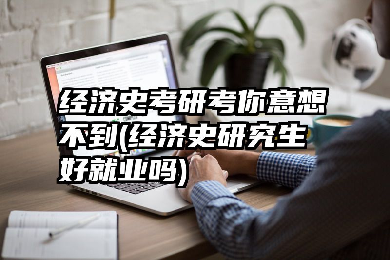 经济史考研考你意想不到(经济史研究生好就业吗)