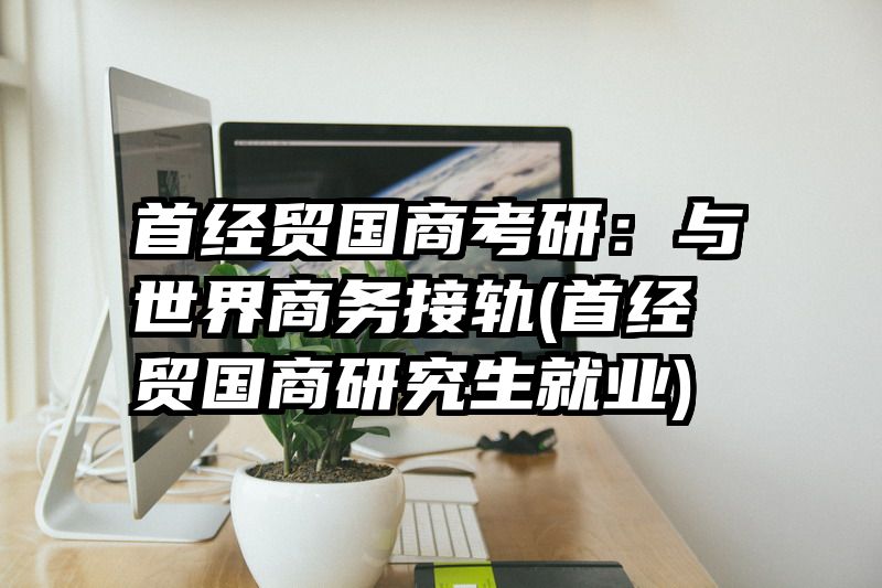 首经贸国商考研：与世界商务接轨(首经贸国商研究生就业)