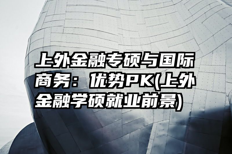 上外金融专硕与国际商务：优势PK(上外金融学硕就业前景)