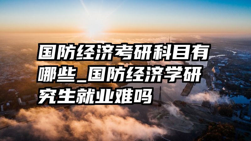 国防经济考研科目有哪些_国防经济学研究生就业难吗
