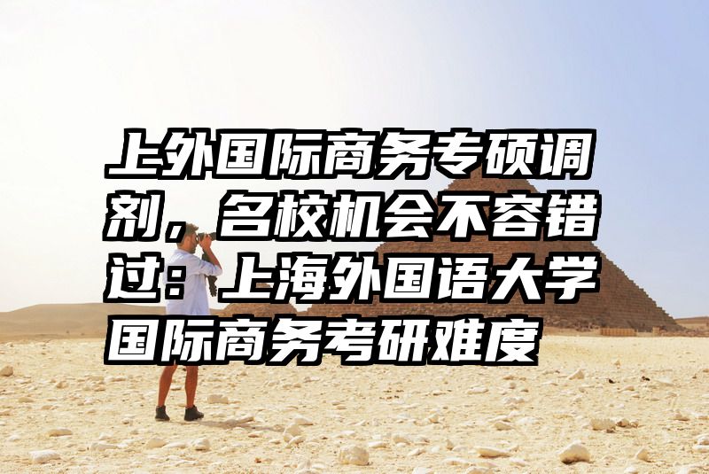 上外国际商务专硕调剂，名校机会不容错过：上海外国语大学国际商务考研难度