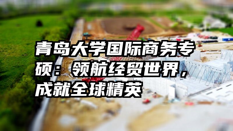 青岛大学国际商务专硕：领航经贸世界，成就全球精英