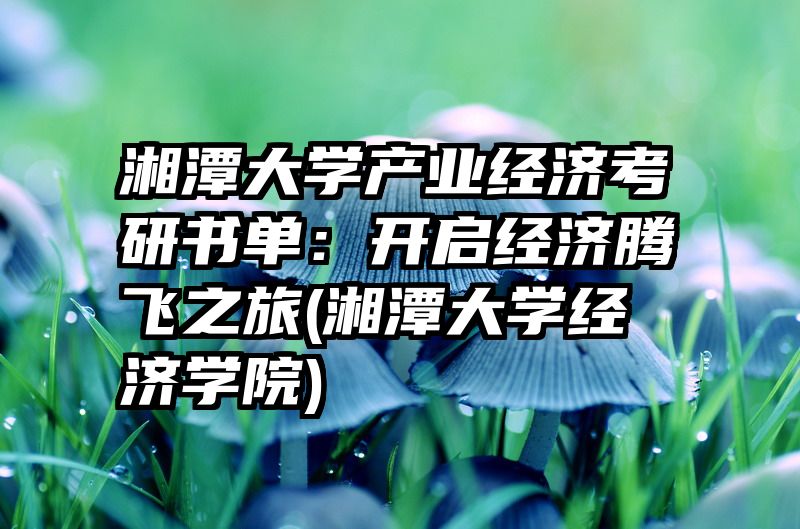 湘潭大学产业经济考研书单：开启经济腾飞之旅(湘潭大学经济学院)