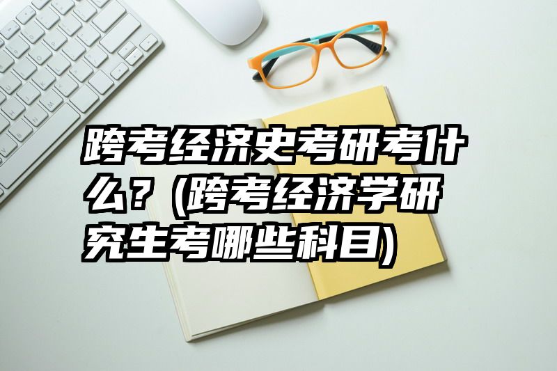 跨考经济史考研考什么？(跨考经济学研究生考哪些科目)