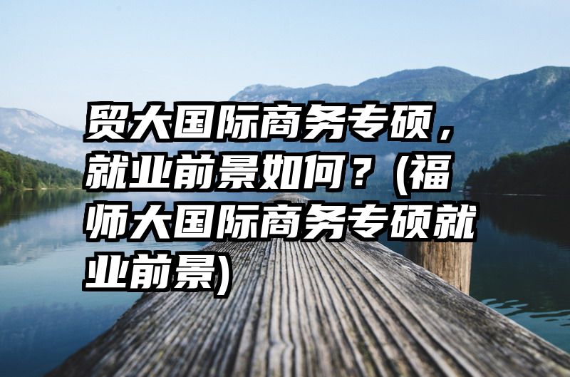贸大国际商务专硕，就业前景如何？(福师大国际商务专硕就业前景)